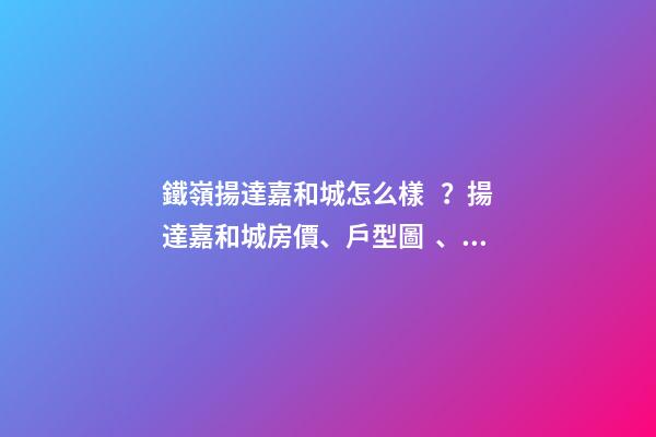 鐵嶺揚達嘉和城怎么樣？揚達嘉和城房價、戶型圖、周邊配套樓盤分析